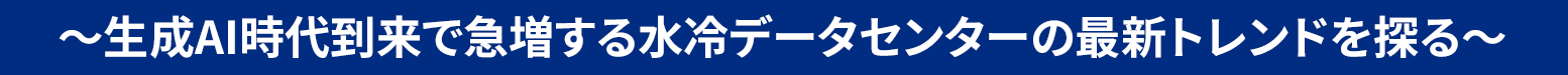 ～生成AI時代到来で急増する水冷データセンターの最新トレンドを探る～