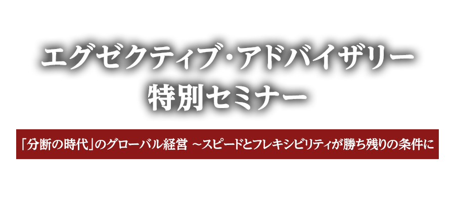 エグゼクティブ・アドバイザリー　特別セミナー　「分断の時代」のグローバル経営　～スピードとフレキシビリティが勝ち残りの条件に