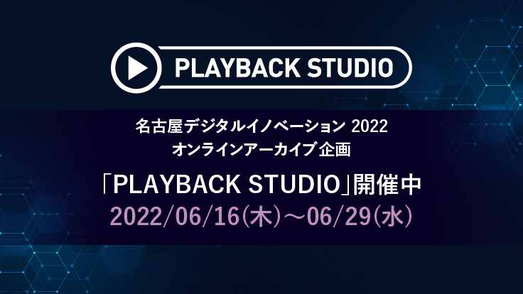 名古屋デジタルイノベーション 2022 オンラインアーカイブ企画「PLAYBACK STUDIO」開催中 2022/06/16(木)~06/29(水)